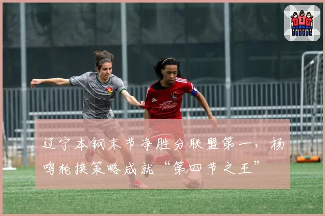辽宁本钢末节净胜分联盟第一,杨鸣轮换策略成就“第四节之王”