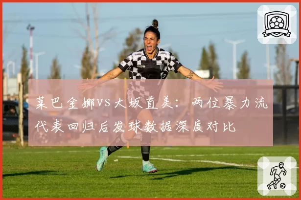 莱巴金娜vs大坂直美:两位暴力流代表回归后发球数据深度对比