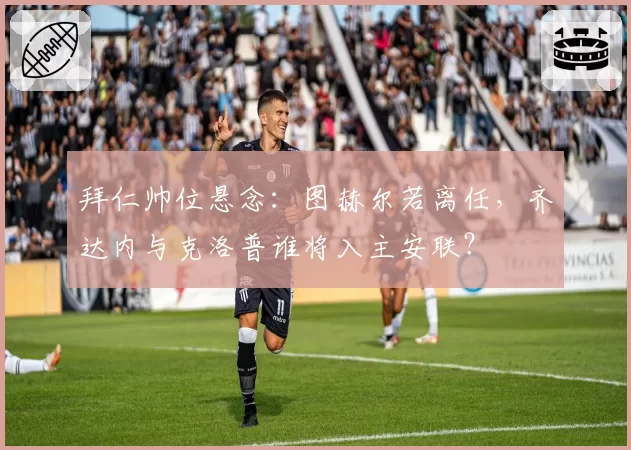 拜仁帅位悬念：图赫尔若离任，齐达内与克洛普谁将入主安联？