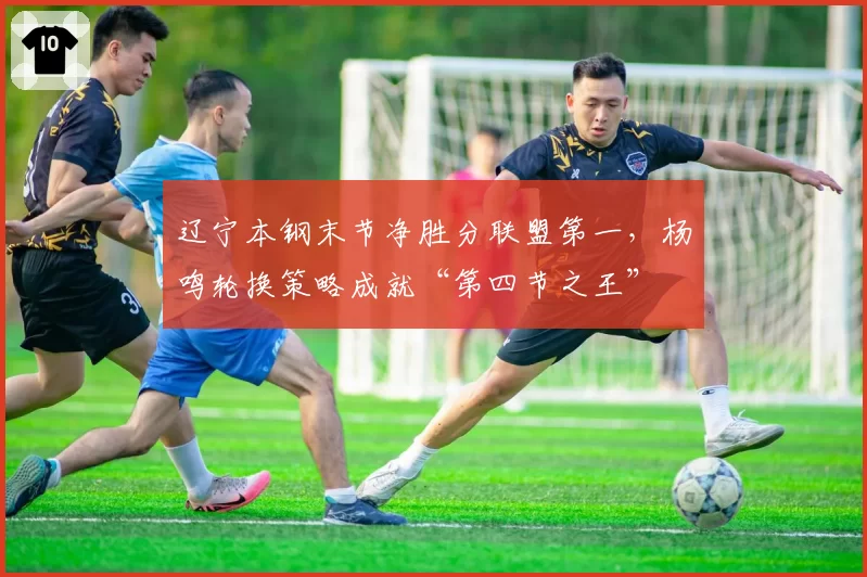 辽宁本钢末节净胜分联盟第一,杨鸣轮换策略成就“第四节之王”
