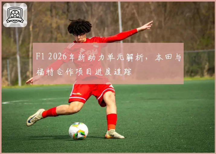 F1 2026年新动力单元解析,本田与福特合作项目进度追踪