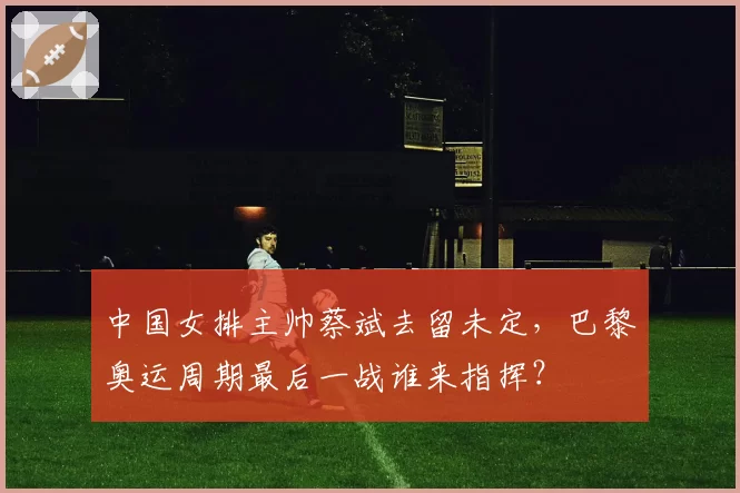 中国女排主帅蔡斌去留未定，巴黎奥运周期最后一战谁来指挥？