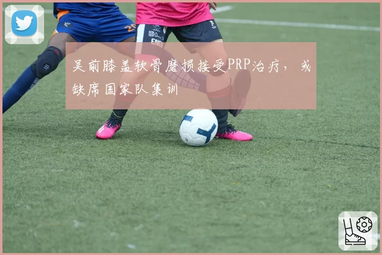 吴前膝盖软骨磨损接受PRP治疗，或缺席国家队集训