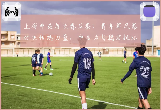 上海申花与长春亚泰:青年军风暴对决传统力量,冲击力与稳定性比拼