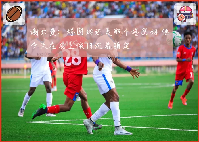 谢尔曼:塔图姆还是那个塔图姆 他今天在场上依旧沉着镇定