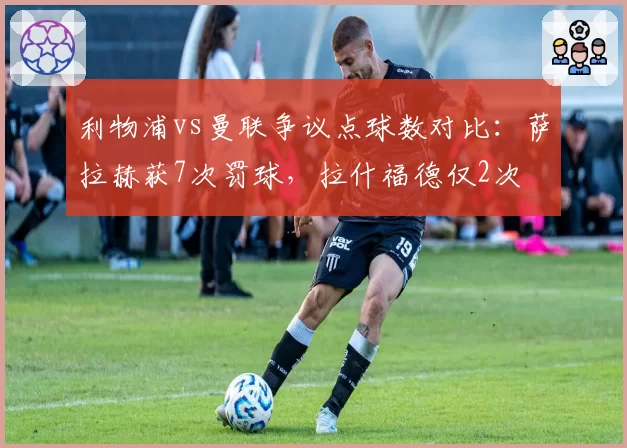 利物浦vs曼联争议点球数对比：萨拉赫获7次罚球，拉什福德仅2次