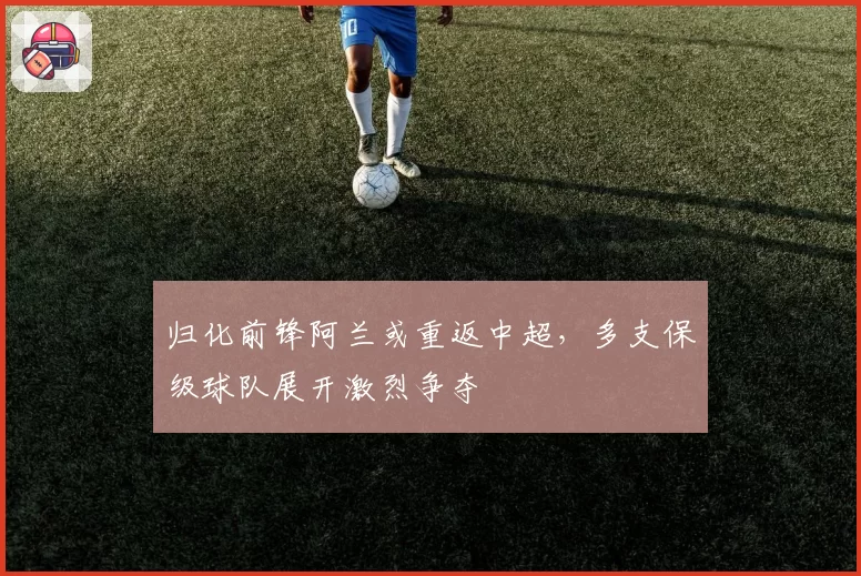 归化前锋阿兰或重返中超,多支保级球队展开激烈争夺