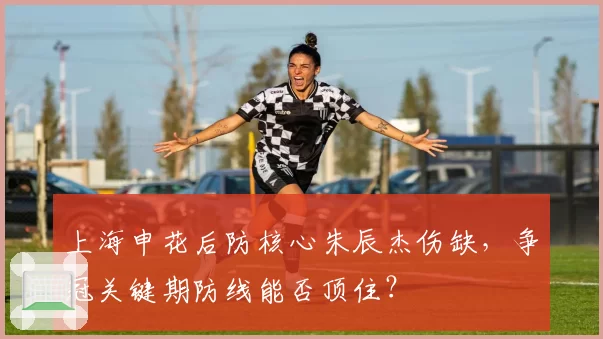 上海申花后防核心朱辰杰伤缺,争冠关键期防线能否顶住?
