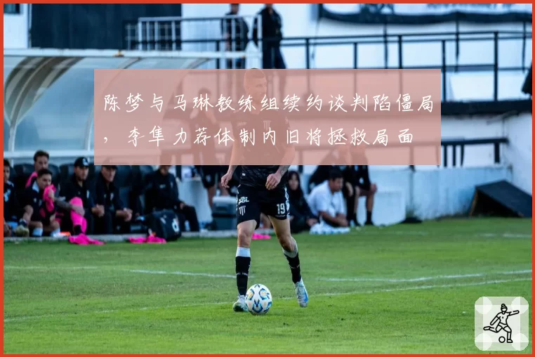 陈梦与马琳教练组续约谈判陷僵局,李隼力荐体制内旧将拯救局面