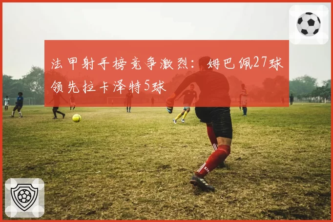 法甲射手榜竞争激烈:姆巴佩27球领先拉卡泽特5球