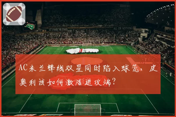 AC米兰锋线双星同时陷入球荒，皮奥利该如何激活进攻端？