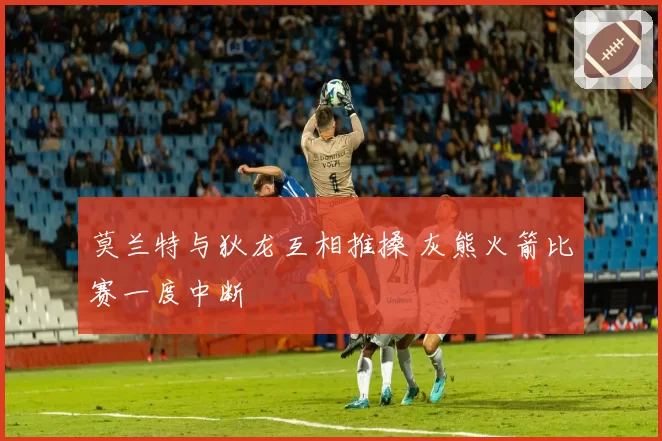 莫兰特与狄龙互相推搡 灰熊火箭比赛一度中断