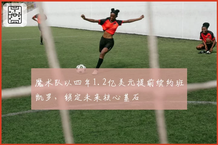 魔术队以四年1.2亿美元提前续约班凯罗,锁定未来核心基石