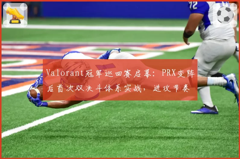 Valorant冠军巡回赛启幕：PRX变阵后首次双决斗体系实战，进攻节奏成胜负手