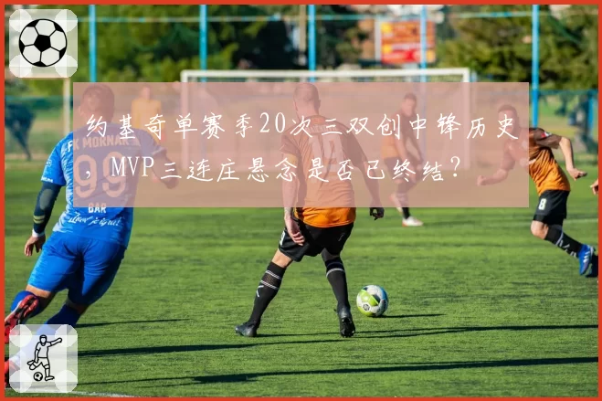 约基奇单赛季20次三双创中锋历史，MVP三连庄悬念是否已终结？