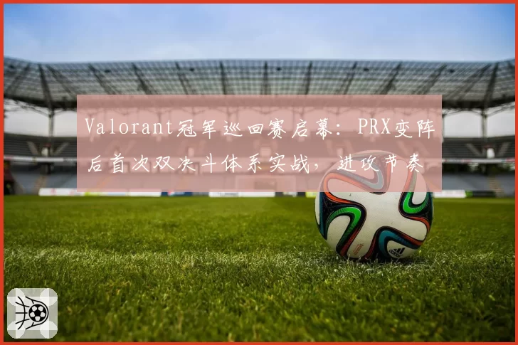 Valorant冠军巡回赛启幕：PRX变阵后首次双决斗体系实战，进攻节奏成胜负手