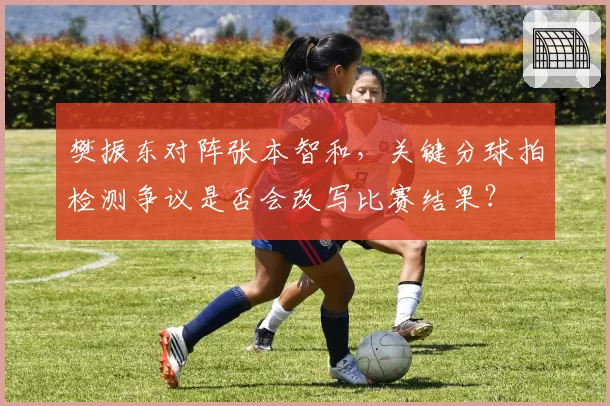 樊振东对阵张本智和，关键分球拍检测争议是否会改写比赛结果？