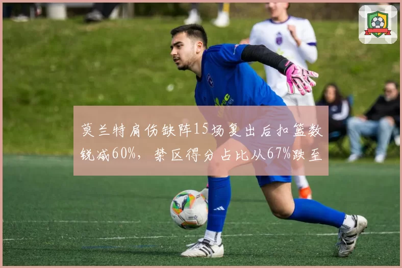 莫兰特肩伤缺阵15场复出后扣篮数锐减60%，禁区得分占比从67%跌至51%