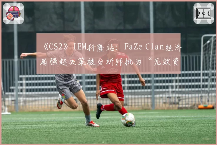 《CS2》IEM科隆站：FaZe Clan经济局强起决策被分析师批为“无效资源浪费”