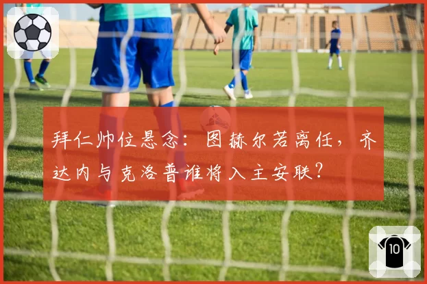 拜仁帅位悬念：图赫尔若离任，齐达内与克洛普谁将入主安联？