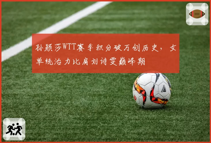 孙颖莎WTT赛季积分破万创历史,女单统治力比肩刘诗雯巅峰期