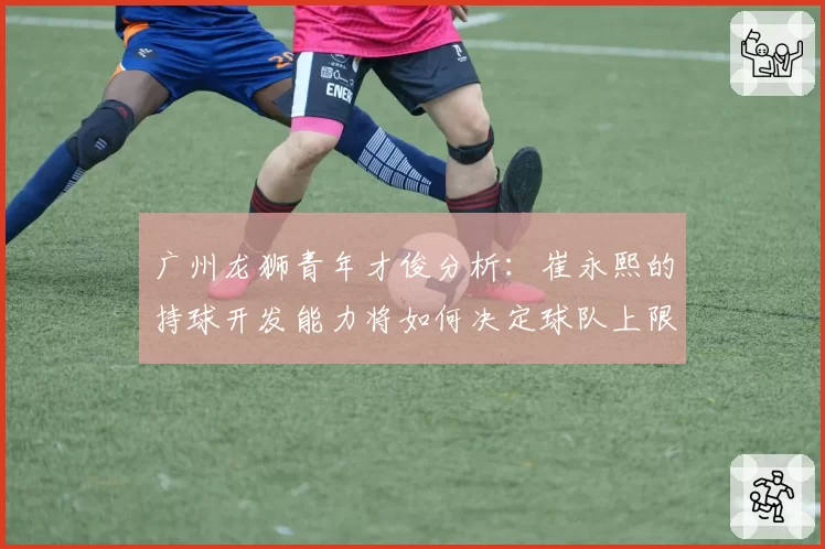 广州龙狮青年才俊分析：崔永熙的持球开发能力将如何决定球队上限