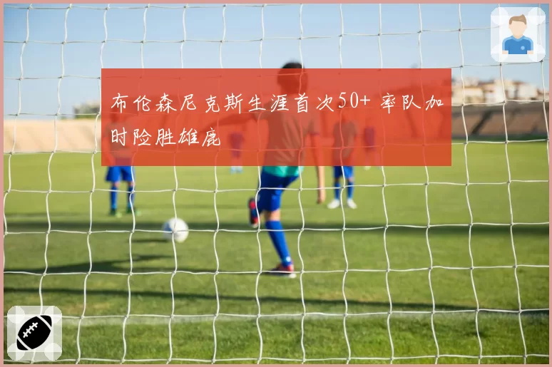 布伦森尼克斯生涯首次50+ 率队加时险胜雄鹿