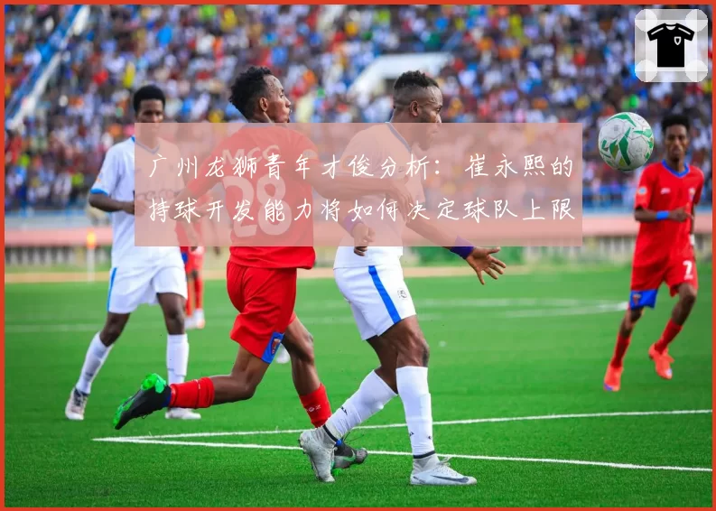 广州龙狮青年才俊分析：崔永熙的持球开发能力将如何决定球队上限