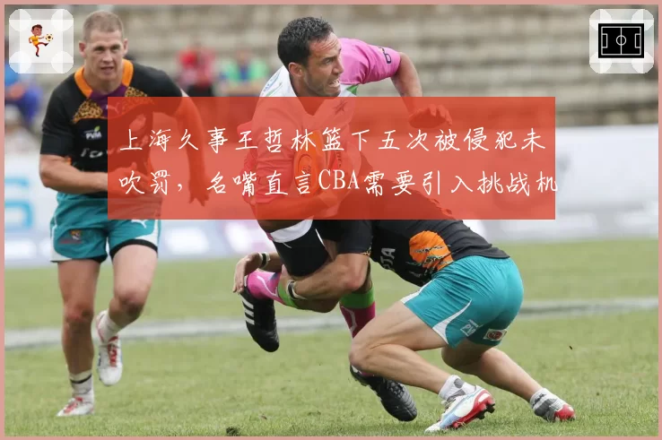 上海久事王哲林篮下五次被侵犯未吹罚，名嘴直言CBA需要引入挑战机制