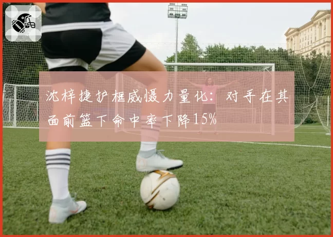 沈梓捷护框威慑力量化:对手在其面前篮下命中率下降15%