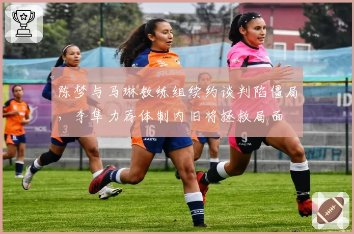 陈梦与马琳教练组续约谈判陷僵局,李隼力荐体制内旧将拯救局面
