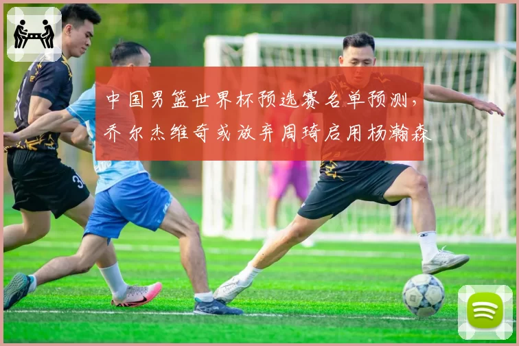 中国男篮世界杯预选赛名单预测,乔尔杰维奇或放弃周琦启用杨瀚森为核心