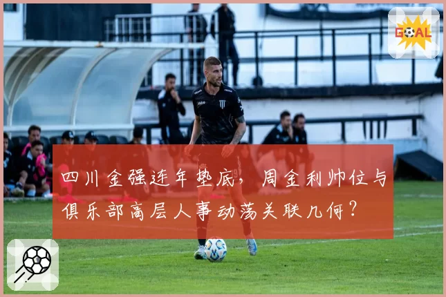 四川金强连年垫底，周金利帅位与俱乐部高层人事动荡关联几何？
