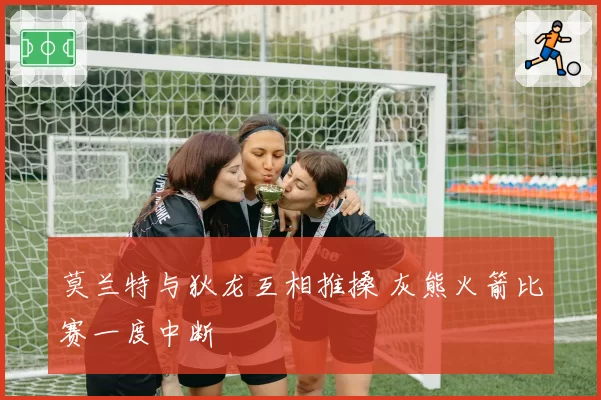 莫兰特与狄龙互相推搡 灰熊火箭比赛一度中断