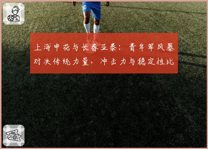 上海申花与长春亚泰:青年军风暴对决传统力量,冲击力与稳定性比拼