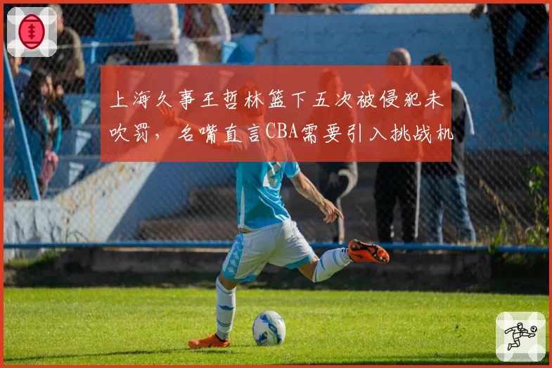 上海久事王哲林篮下五次被侵犯未吹罚，名嘴直言CBA需要引入挑战机制