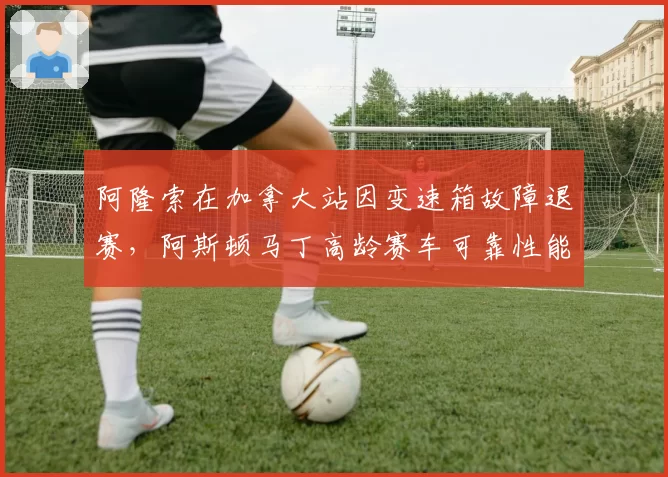 阿隆索在加拿大站因变速箱故障退赛，阿斯顿马丁高龄赛车可靠性能否撑到夏休期？