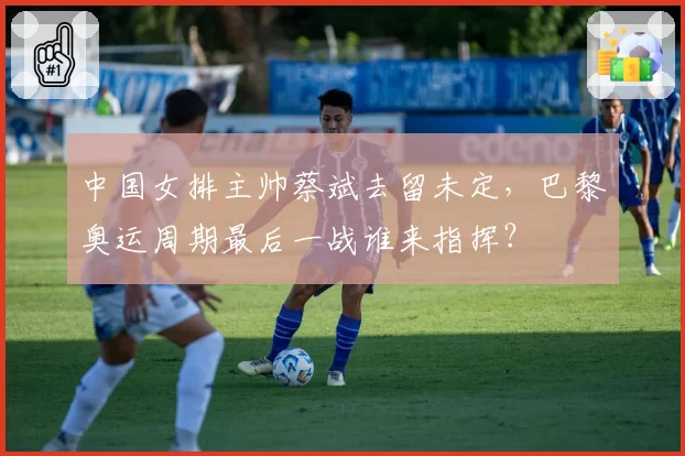 中国女排主帅蔡斌去留未定，巴黎奥运周期最后一战谁来指挥？