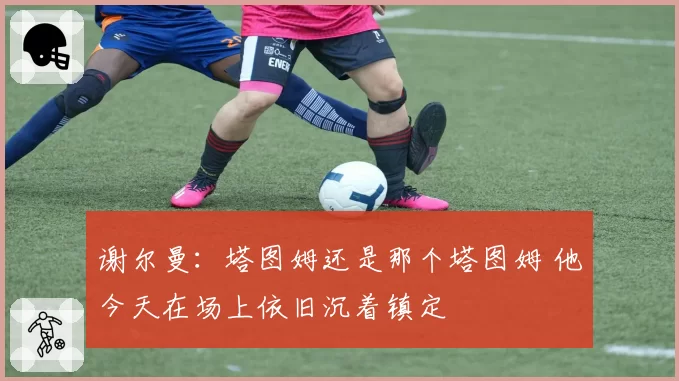 谢尔曼:塔图姆还是那个塔图姆 他今天在场上依旧沉着镇定