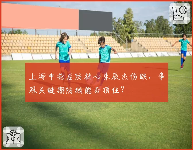 上海申花后防核心朱辰杰伤缺,争冠关键期防线能否顶住?