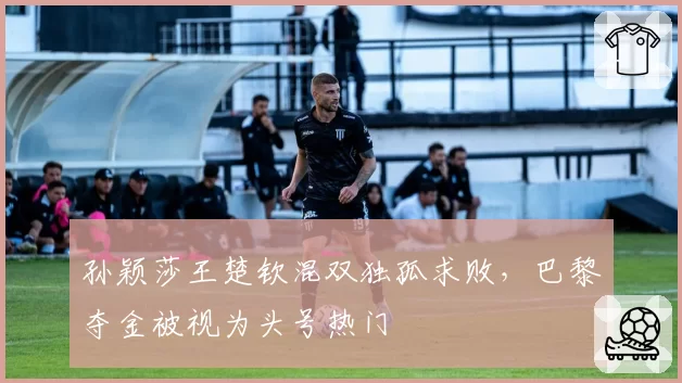 孙颖莎王楚钦混双独孤求败,巴黎夺金被视为头号热门