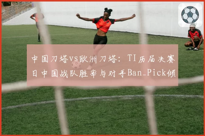 中国刀塔vs欧洲刀塔:TI历届决赛日中国战队胜率与对手Ban_Pick倾向分析