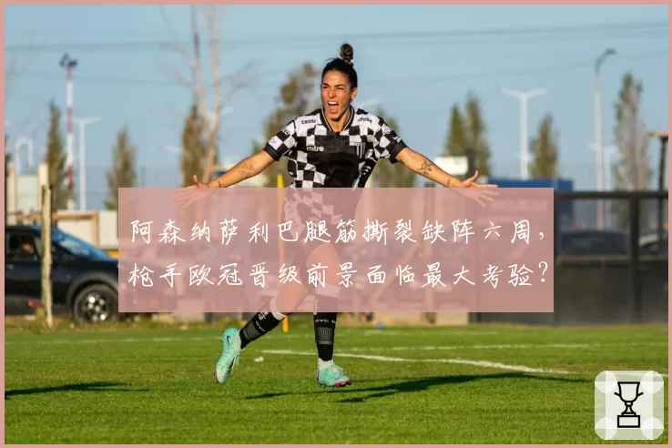 阿森纳萨利巴腿筋撕裂缺阵六周，枪手欧冠晋级前景面临最大考验？