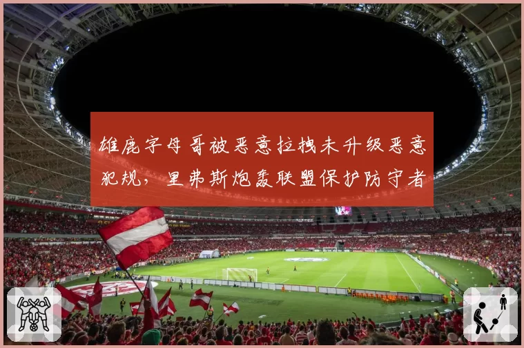 雄鹿字母哥被恶意拉拽未升级恶意犯规，里弗斯炮轰联盟保护防守者