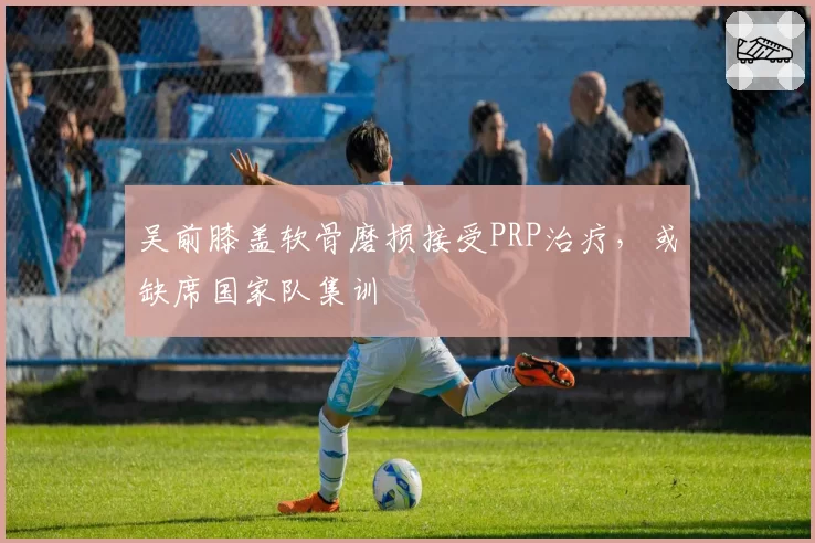 吴前膝盖软骨磨损接受PRP治疗,或缺席国家队集训