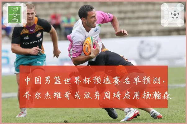中国男篮世界杯预选赛名单预测,乔尔杰维奇或放弃周琦启用杨瀚森为核心