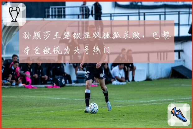 孙颖莎王楚钦混双独孤求败,巴黎夺金被视为头号热门