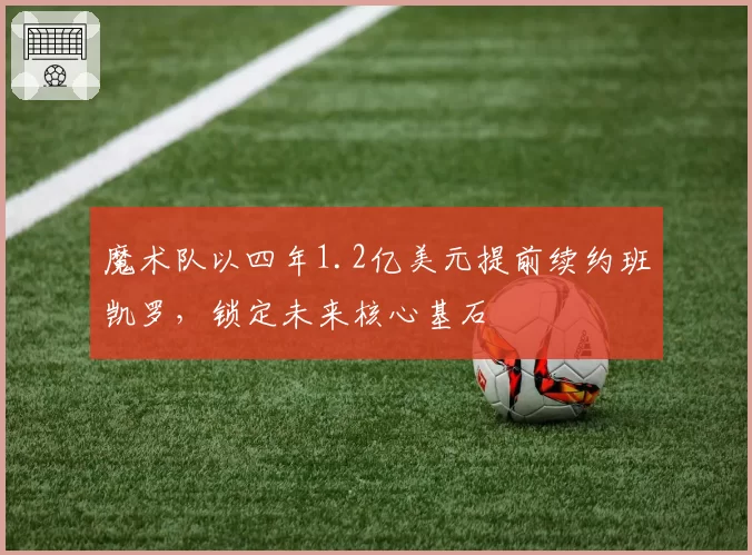 魔术队以四年1.2亿美元提前续约班凯罗,锁定未来核心基石