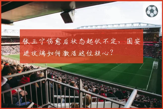 张玉宁伤愈后状态起伏不定,国安进攻端如何激活这位核心?