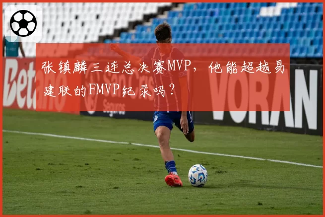 张镇麟三连总决赛MVP，他能超越易建联的FMVP纪录吗？